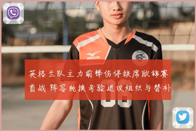 英格兰队主力前锋伤停缺席欧锦赛首战 阵容轮换考验进攻组织与替补发挥