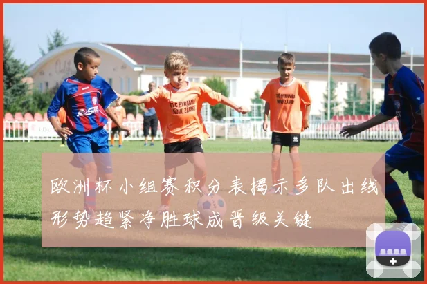 欧洲杯小组赛积分表揭示多队出线形势趋紧净胜球成晋级关键