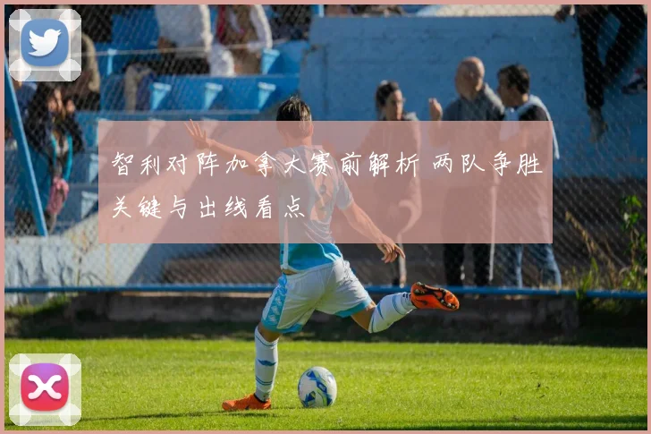 智利对阵加拿大赛前解析 两队争胜关键与出线看点