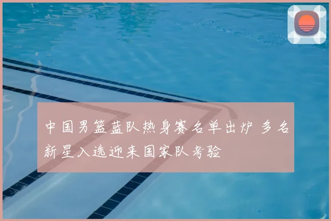 中国男篮蓝队热身赛名单出炉 多名新星入选迎来国家队考验