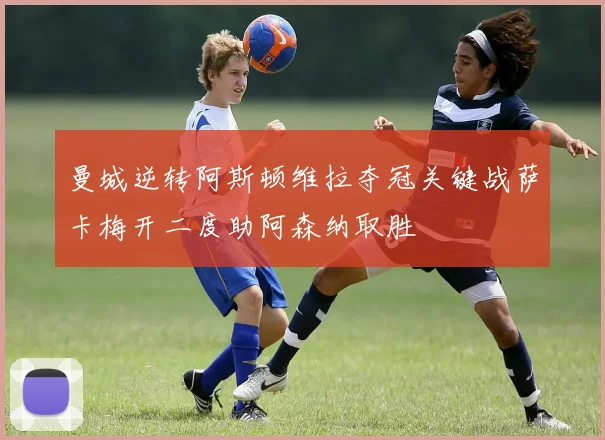 曼城逆转阿斯顿维拉夺冠关键战萨卡梅开二度助阿森纳取胜