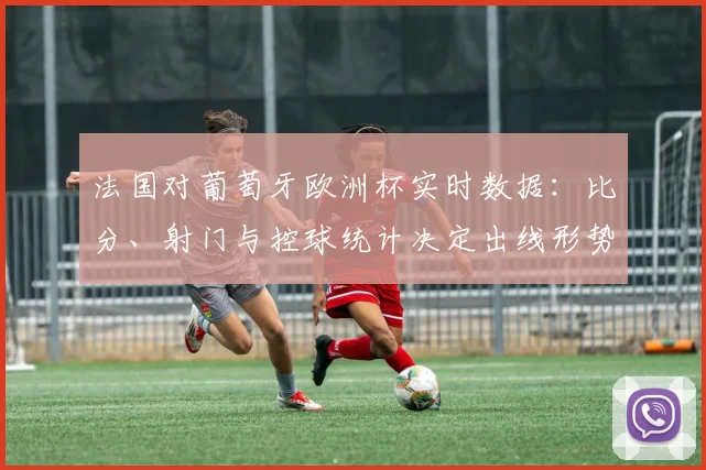 法国对葡萄牙欧洲杯实时数据：比分、射门与控球统计决定出线形势