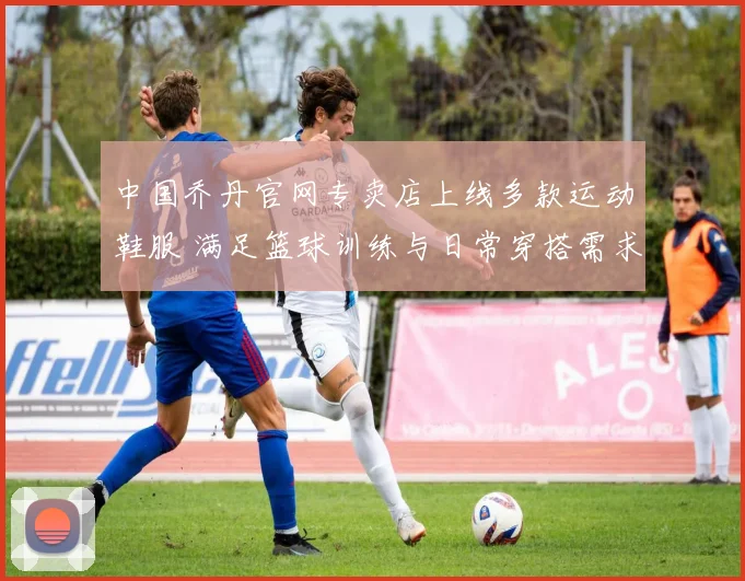 中国乔丹官网专卖店上线多款运动鞋服 满足篮球训练与日常穿搭需求