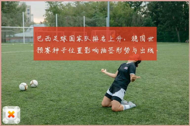 巴西足球国家队排名上升,稳固世预赛种子位置影响抽签形势与出线前景
