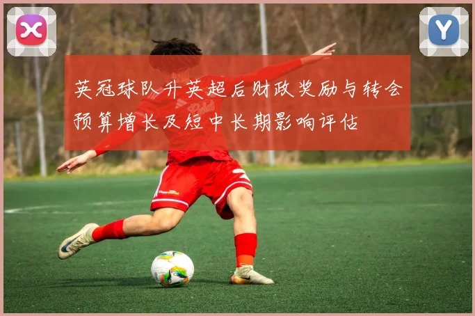 英冠球队升英超后财政奖励与转会预算增长及短中长期影响评估