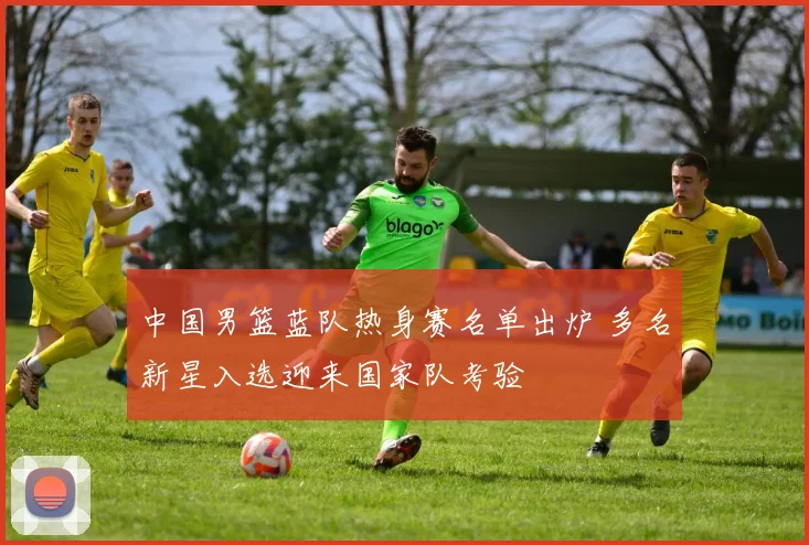 中国男篮蓝队热身赛名单出炉 多名新星入选迎来国家队考验