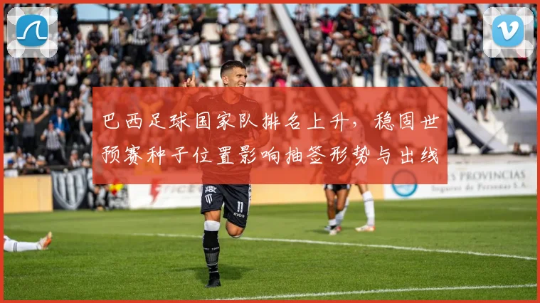 巴西足球国家队排名上升，稳固世预赛种子位置影响抽签形势与出线前景