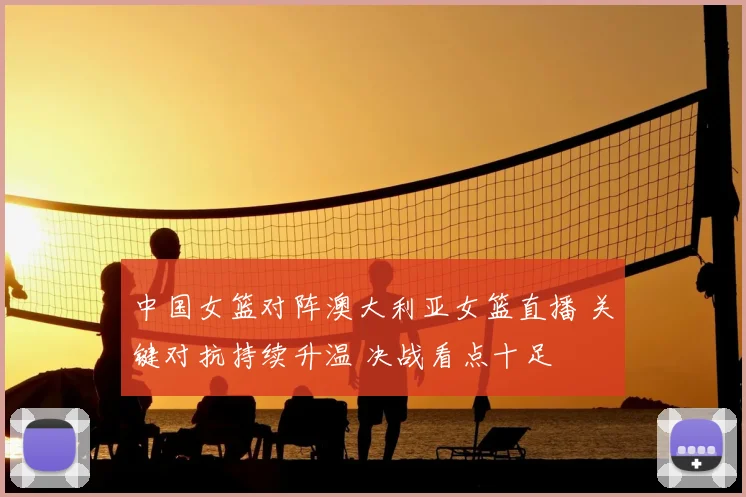 中国女篮对阵澳大利亚女篮直播 关键对抗持续升温 决战看点十足