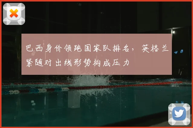 巴西身价领跑国家队排名，英格兰紧随对出线形势构成压力