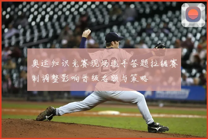 奥运知识竞赛现场选手答题拉锯赛制调整影响晋级名额与策略