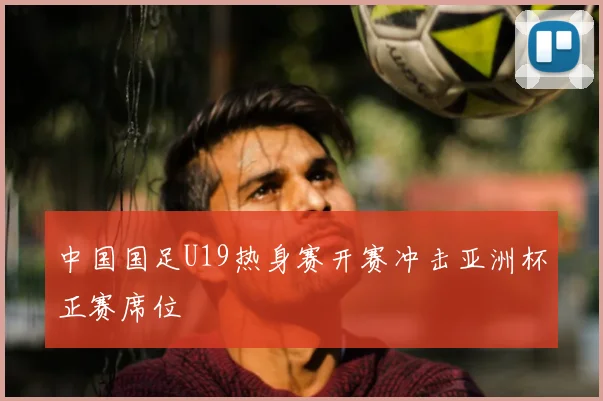 中国国足U19热身赛开赛冲击亚洲杯正赛席位