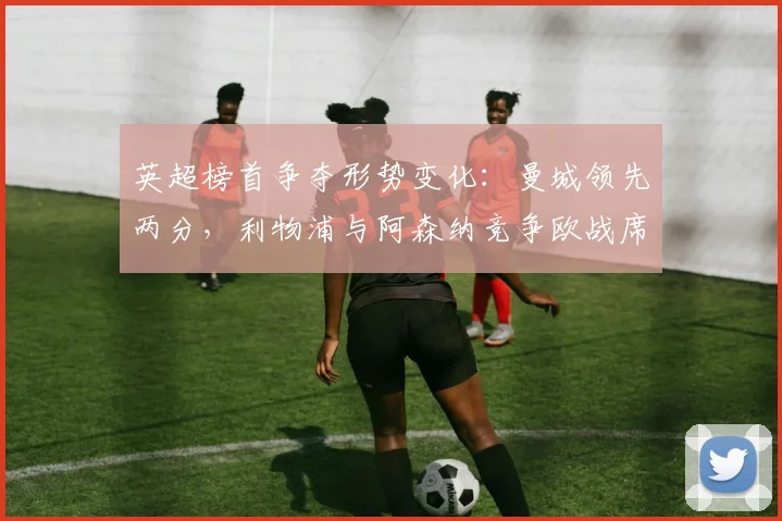 英超榜首争夺形势变化：曼城领先两分，利物浦与阿森纳竞争欧战席位