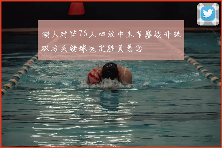 湖人对阵76人回放中末节鏖战升级双方关键球决定胜负悬念