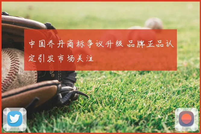 中国乔丹商标争议升级 品牌正品认定引发市场关注