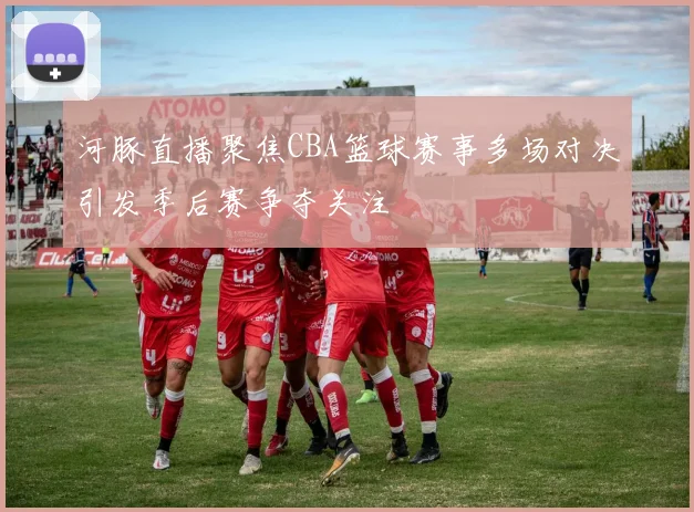 河豚直播聚焦CBA篮球赛事多场对决引发季后赛争夺关注