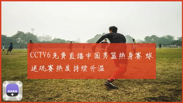 CCTV6免费直播中国男篮热身赛 球迷观赛热度持续升温
