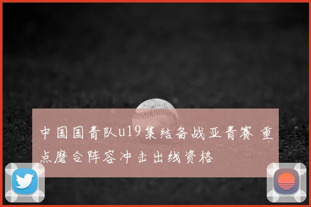 中国国青队u19集结备战亚青赛 重点磨合阵容冲击出线资格