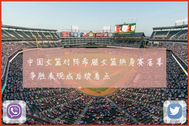 中国女篮对阵希腊女篮热身赛落幕 争胜表现成后续看点