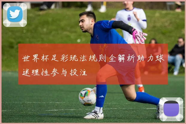 世界杯足彩玩法规则全解析助力球迷理性参与投注