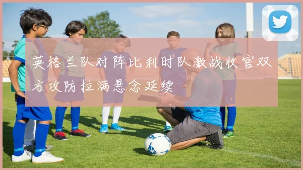英格兰队对阵比利时队激战收官双方攻防拉满悬念延续