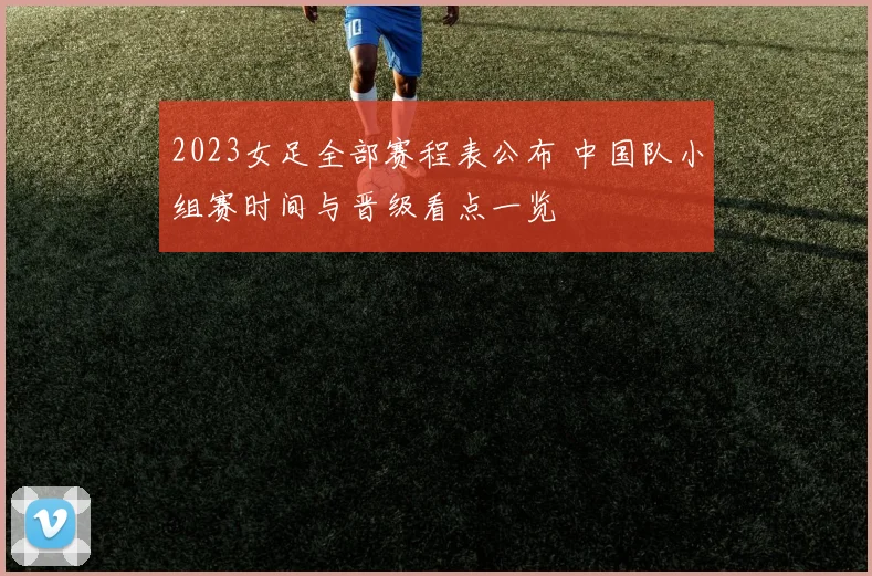 2023女足全部赛程表公布 中国队小组赛时间与晋级看点一览
