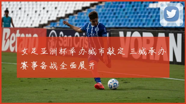 女足亚洲杯举办城市敲定 三城承办赛事备战全面展开