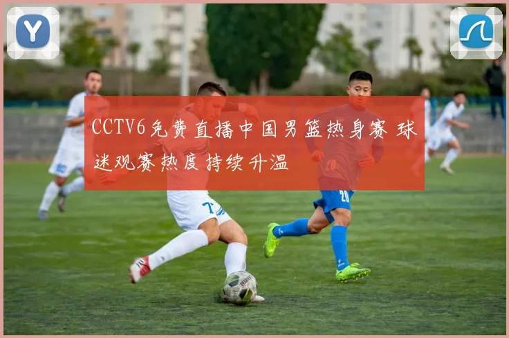CCTV6免费直播中国男篮热身赛 球迷观赛热度持续升温