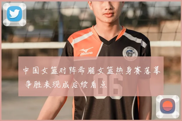 中国女篮对阵希腊女篮热身赛落幕 争胜表现成后续看点