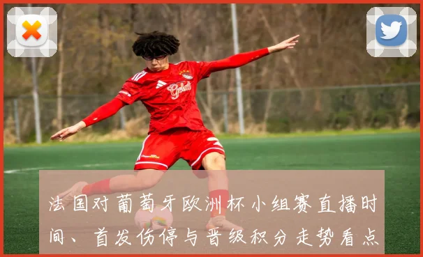 法国对葡萄牙欧洲杯小组赛直播时间、首发伤停与晋级积分走势看点