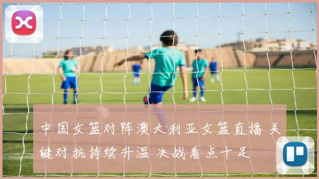 中国女篮对阵澳大利亚女篮直播 关键对抗持续升温 决战看点十足