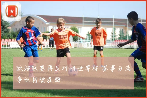 欧超联赛再度对峙世界杯 赛事分流争议持续发酵