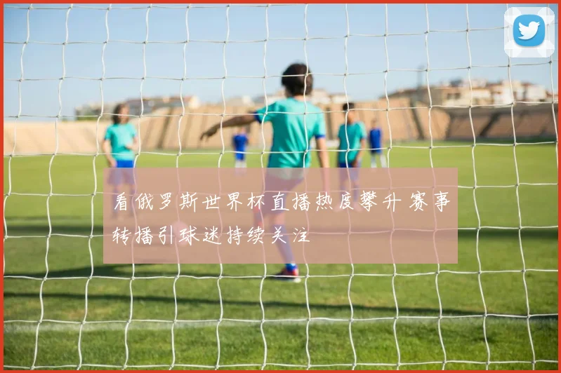 看俄罗斯世界杯直播热度攀升 赛事转播引球迷持续关注